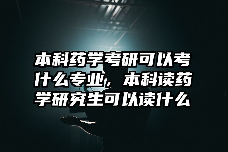 本科药学考研可以考什么专业,本科读药学研究生可以读什么
