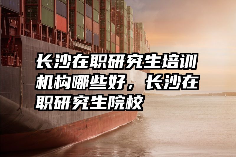 长沙在职研究生培训机构哪些好，长沙在职研究生院校