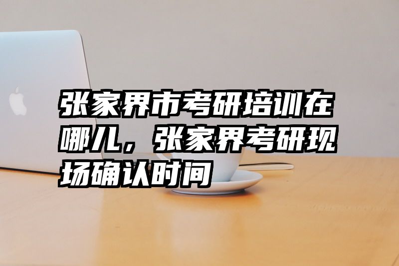 张家界市考研培训在哪儿，张家界考研现场确认时间
