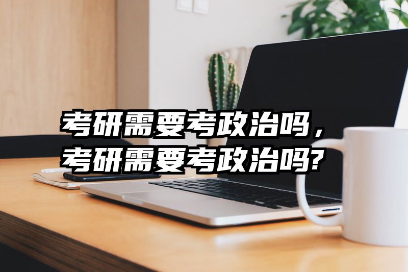考研需要考政治吗，考研需要考政治吗?