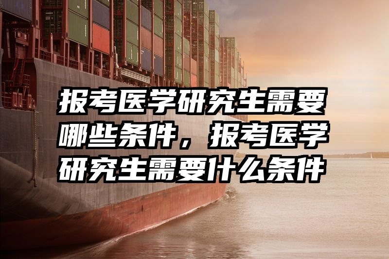 报考医学研究生需要哪些条件,报考医学研究生需要什么条件