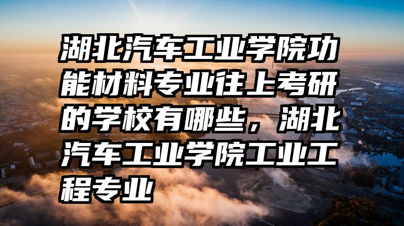 湖北汽车工业学院功能材料专业往上考研的学校有哪些，湖北汽车工业学院工业工程专业