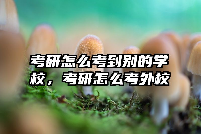 考研怎么考到别的学校，考研怎么考外校