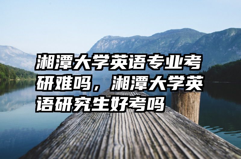 湘潭大学英语专业考研难吗,湘潭大学英语研究生好考吗
