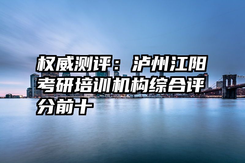 权威测评：泸州江阳考研培训机构综合评分前十