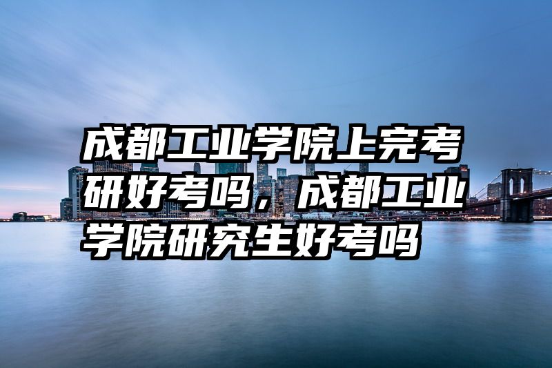成都工业学院上完考研好考吗，成都工业学院研究生好考吗