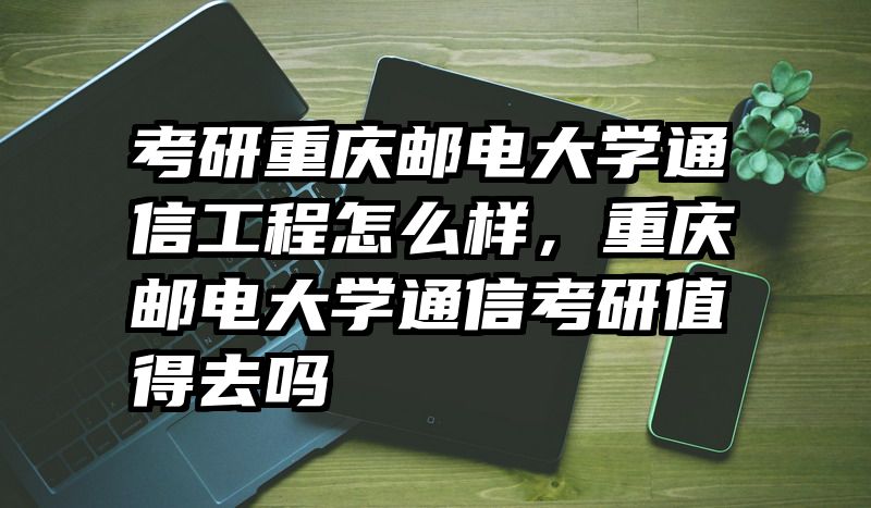 考研重庆邮电大学通信工程怎么样，重庆邮电大学通信考研值得去吗