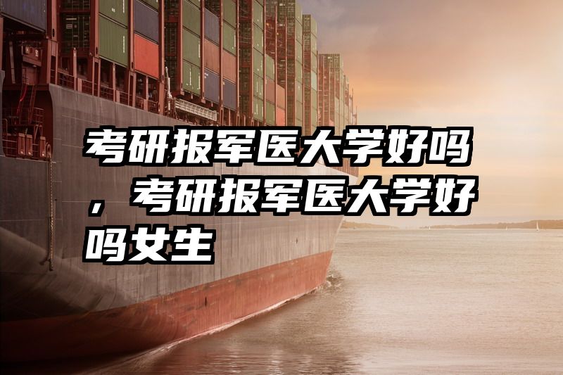 考研报军医大学好吗，考研报军医大学好吗女生
