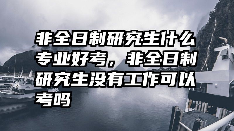 非全日制研究生什么专业好考,非全日制研究生没有工作可以考吗