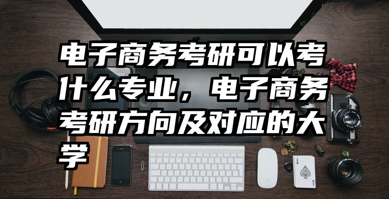 电子商务考研可以考什么专业,电子商务考研方向及对应的大学