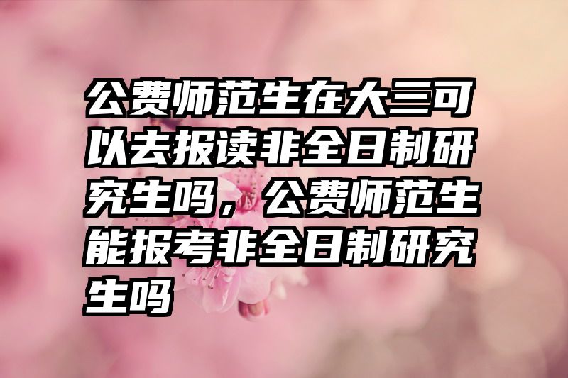 公费师范生在大三可以去报读非全日制研究生吗,公费师范生能报考非全日制研究生吗