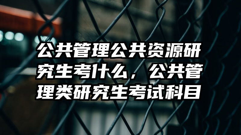 公共管理公共资源研究生考什么,公共管理类研究生考试科目