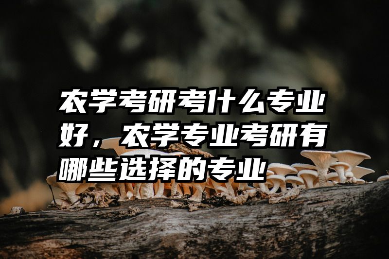 农学考研考什么专业好,农学专业考研有哪些选择的专业