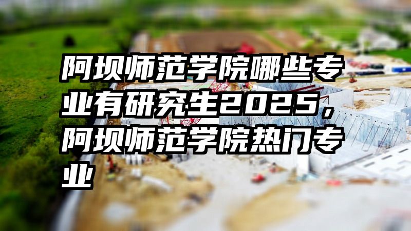 阿坝师范学院哪些专业有研究生2025,阿坝师范学院热门专业