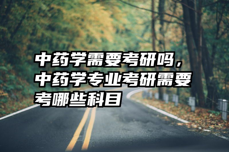 中药学需要考研吗,中药学专业考研需要考哪些科目