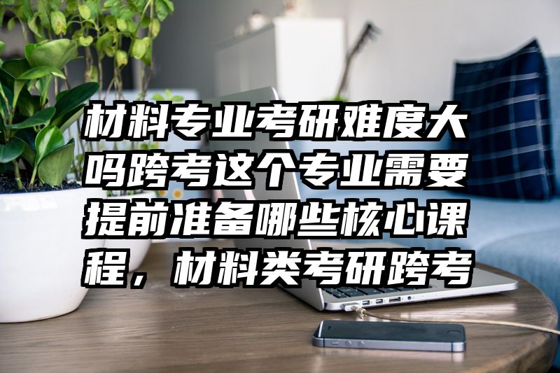 材料专业考研难度大吗跨考这个专业需要提前准备哪些核心课程,材料类考研跨考