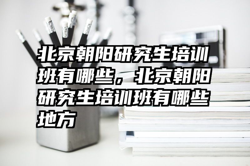 北京朝阳研究生培训班有哪些,北京朝阳研究生培训班有哪些地方