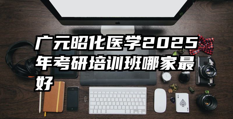 广元昭化医学2025年考研培训班哪家最好