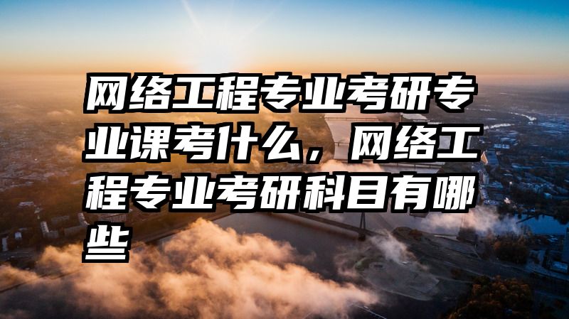网络工程专业考研专业课考什么,网络工程专业考研科目有哪些