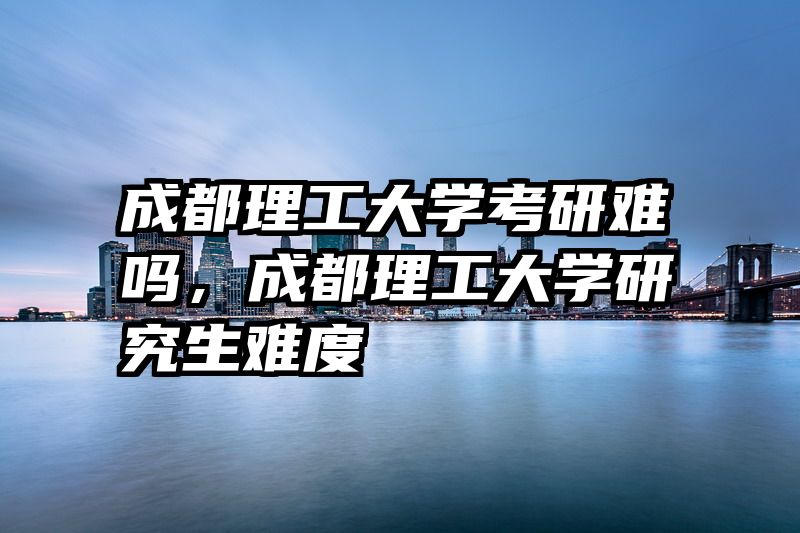 成都理工大学考研难吗，成都理工大学研究生难度