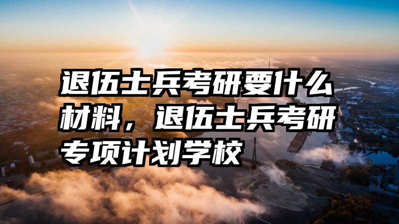 退伍士兵考研要什么材料,退伍士兵考研专项计划学校
