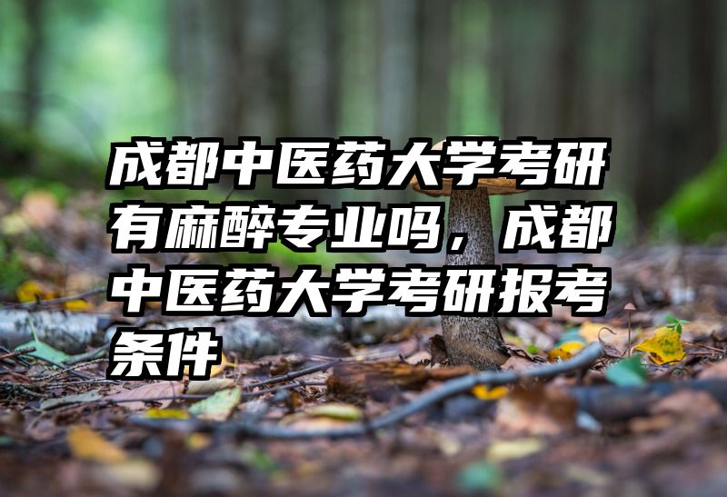 成都中医药大学考研有麻醉专业吗，成都中医药大学考研报考条件