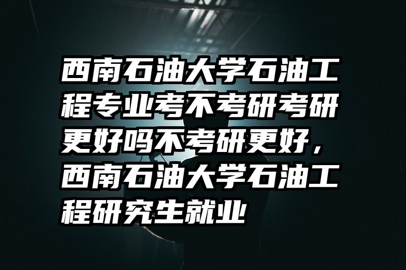 西南石油大学石油工程专业考不考研考研更好吗不考研更好,西南石油大学石油工程研究生就业