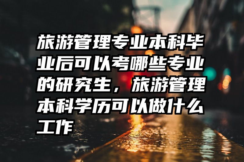 旅游管理专业本科毕业后可以考哪些专业的研究生，旅游管理本科学历可以做什么工作