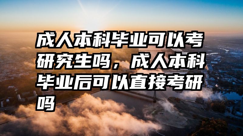 成人本科毕业可以考研究生吗，成人本科毕业后可以直接考研吗