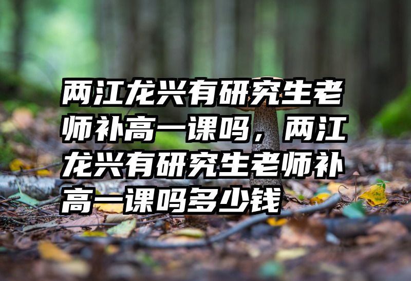 两江龙兴有研究生老师补高一课吗，两江龙兴有研究生老师补高一课吗多少钱