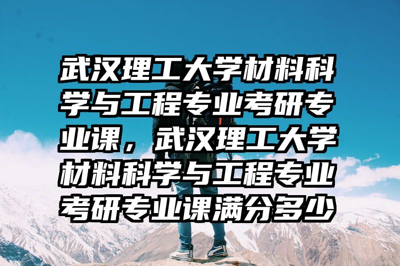 武汉理工大学材料科学与工程专业考研专业课，武汉理工大学材料科学与工程专业考研专业课满分多少
