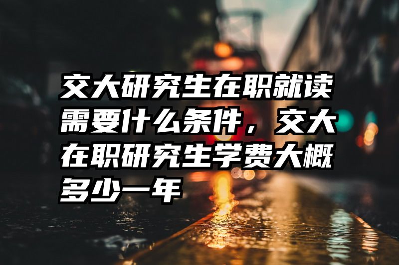 交大研究生在职就读需要什么条件,交大在职研究生学费大概多少一年