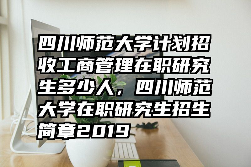 四川师范大学计划招收工商管理在职研究生多少人,四川师范大学在职研究生招生简章2019