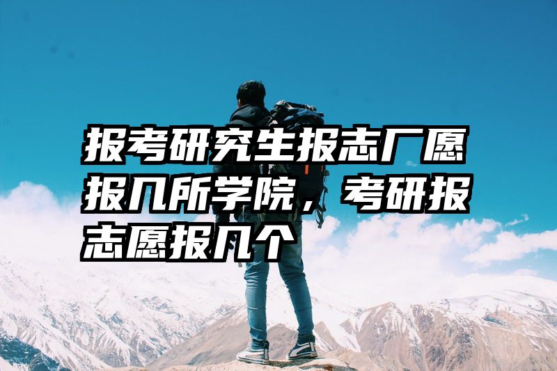 报考研究生报志厂愿报几所学院,考研报志愿报几个