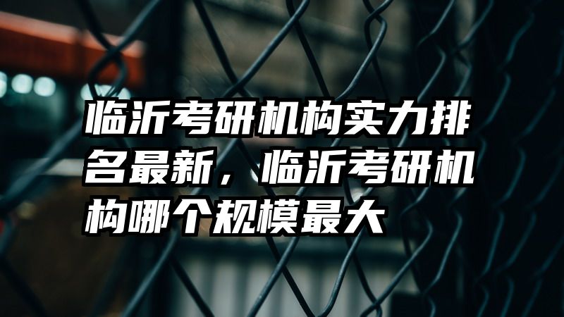 临沂考研机构实力排名最新，临沂考研机构哪个规模最大