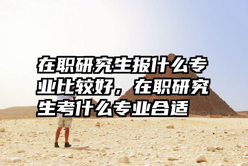 在职研究生报什么专业比较好,在职研究生考什么专业合适