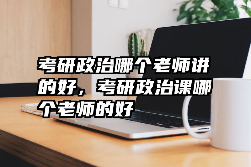 考研政治哪个老师讲的好,考研政治课哪个老师的好