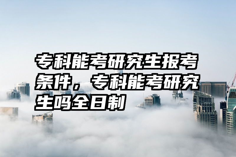 专科能考研究生报考条件，专科能考研究生吗全日制