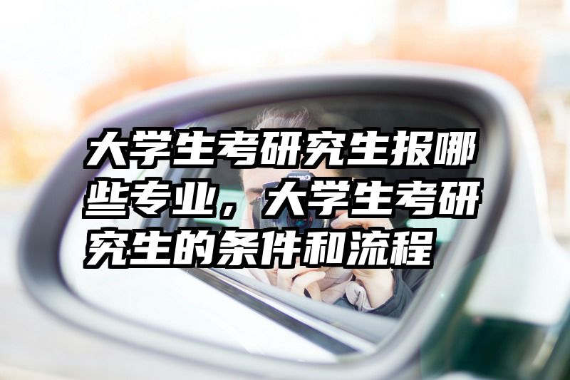大学生考研究生报哪些专业，大学生考研究生的条件和流程