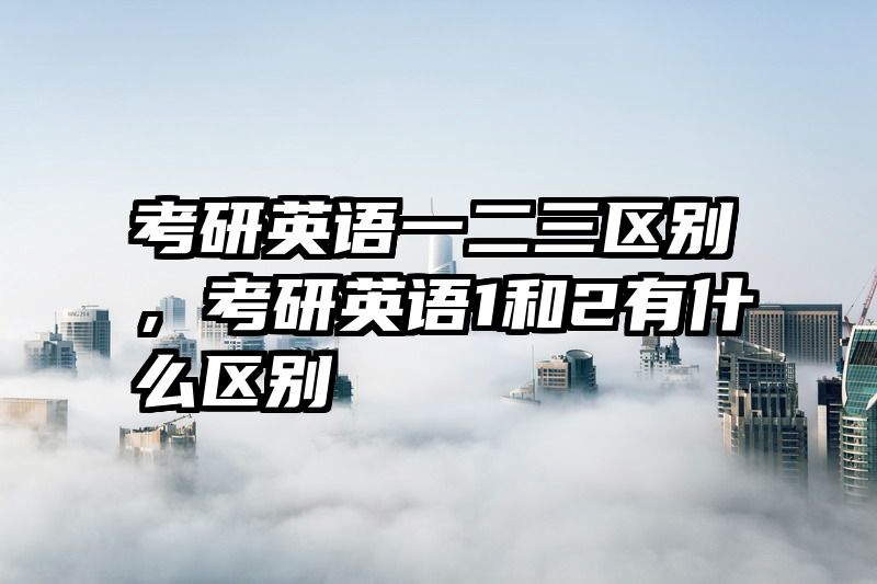 考研英语一二三区别，考研英语1和2有什么区别