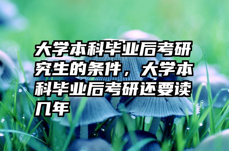 大学本科毕业后考研究生的条件,大学本科毕业后考研还要读几年