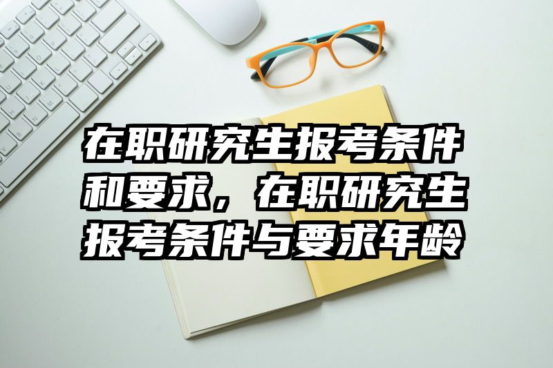 在职研究生报考条件和要求，在职研究生报考条件与要求年龄