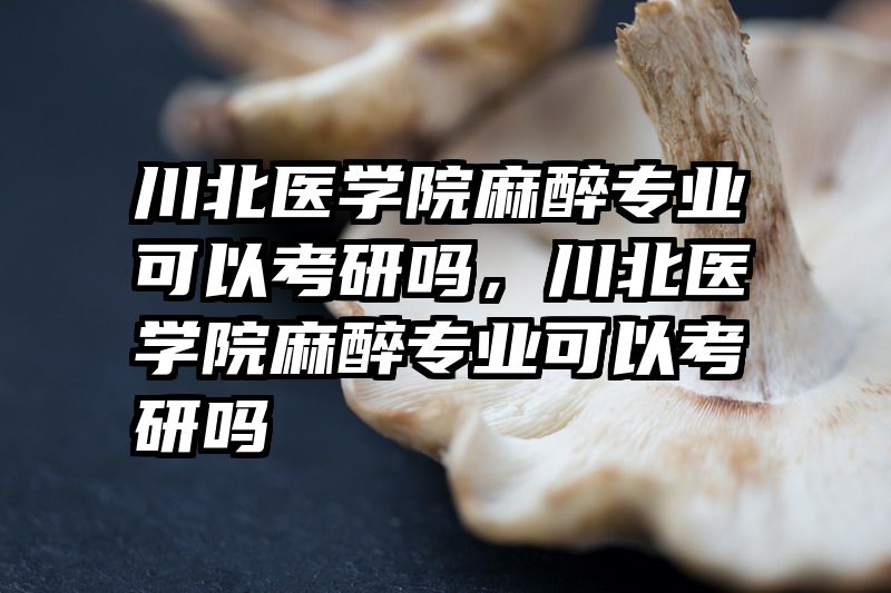川北医学院麻醉专业可以考研吗，川北医学院麻醉专业可以考研吗