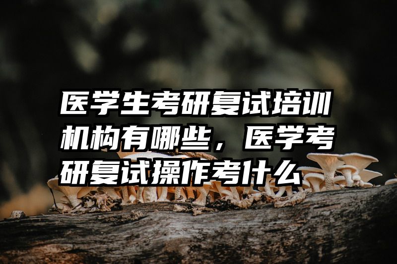 医学生考研复试培训机构有哪些,医学考研复试操作考什么