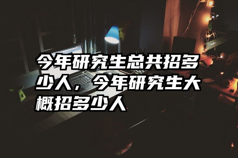 今年研究生总共招多少人，今年研究生大概招多少人