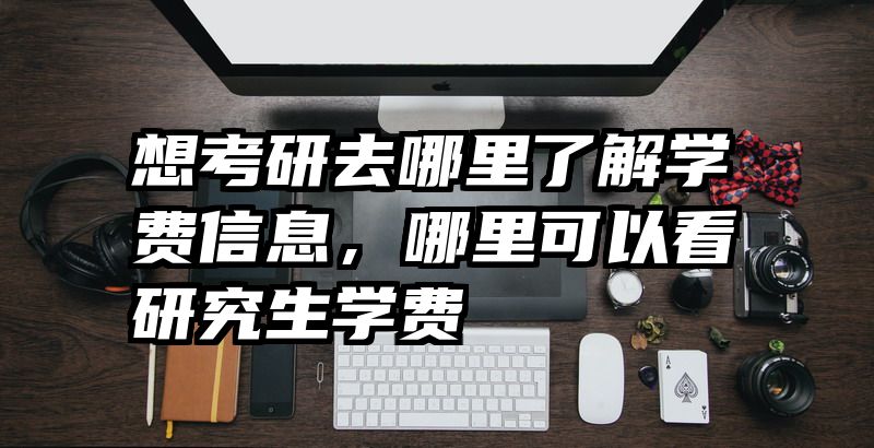想考研去哪里了解学费信息，哪里可以看研究生学费