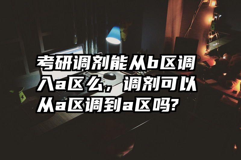 考研调剂能从b区调入a区么,调剂可以从a区调到a区吗?