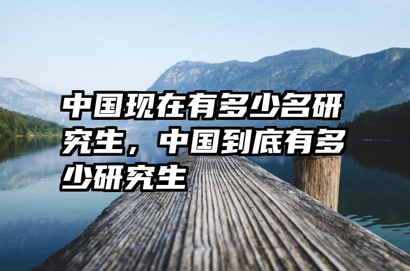 中国现在有多少名研究生，中国到底有多少研究生