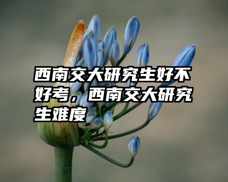 西南交大研究生好不好考，西南交大研究生难度