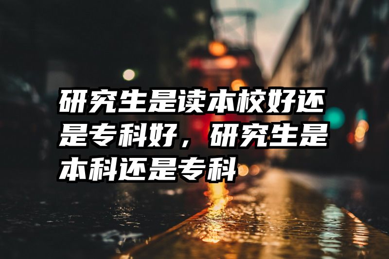 研究生是读本校好还是专科好,研究生是本科还是专科